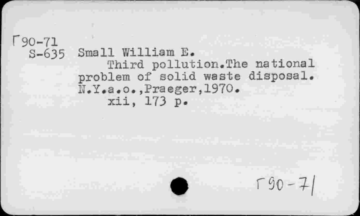 ﻿r90-71
S-635 Small William E.
Third pollution.The national problem of solid waste disposal. N.Y.a.o.,Praeger,1970.
xii, 173 p*